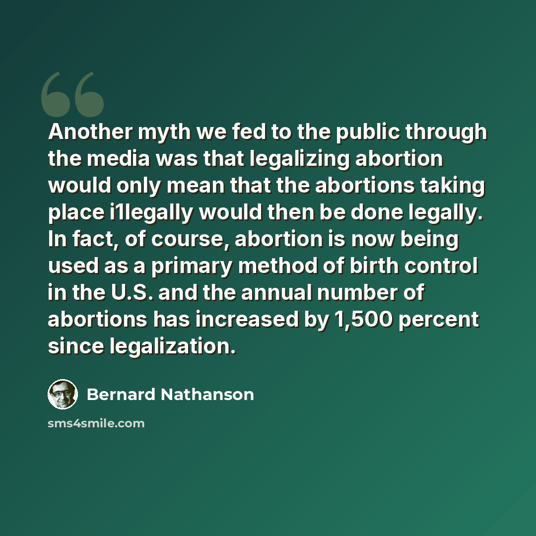 “Another myth we fed to the public through the media was that legalizing abortion would only mean that the abortions taking place i1legally would then be done legally. In fact, of course, abortion is now being used as a primary method of birth control in the U.S. and the annual number of abortions…” quote by Bernard Nathanson