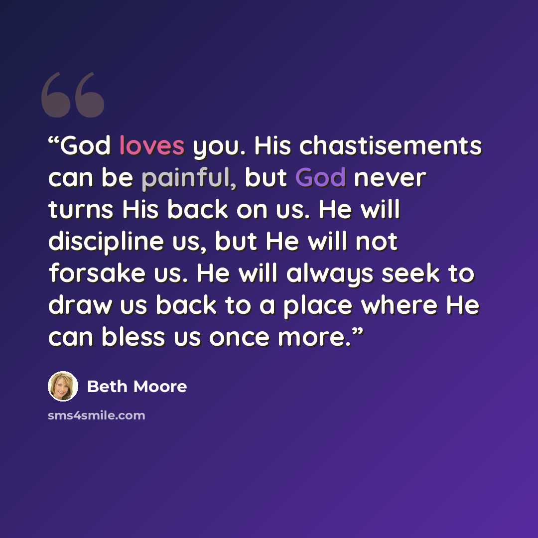 “God loves you. His chastisements can be painful, but God never turns His back on us. He will discipline us, but He will not forsake us. He will always seek to draw us back to a place where He can bless us once more.” quote by Beth Moore
