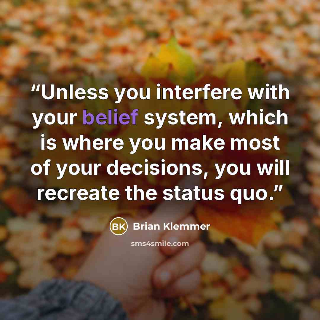 “Unless you interfere with your belief system, which is where you make most of your decisions, you will recreate the status quo.” quote by Brian Klemmer