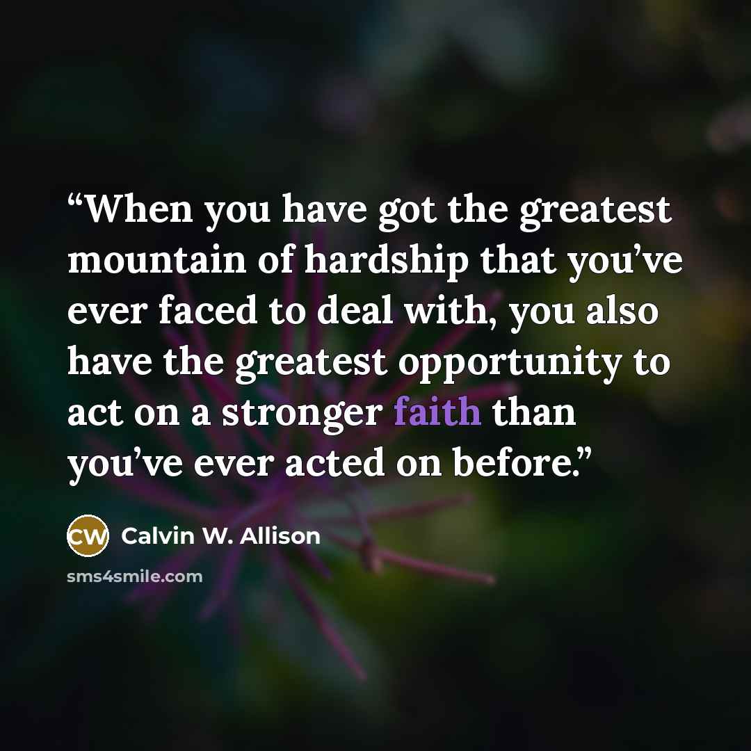 “When you have got the greatest mountain of hardship that you’ve ever faced to deal with, you also have the greatest opportunity to act on a stronger faith than you’ve ever acted on before.” quote by Calvin W. Allison