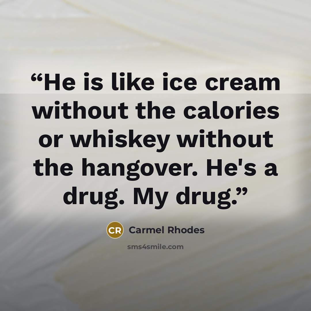 “He is like ice cream without the calories or whiskey without the hangover. He's a drug. My drug.” quote by Carmel Rhodes