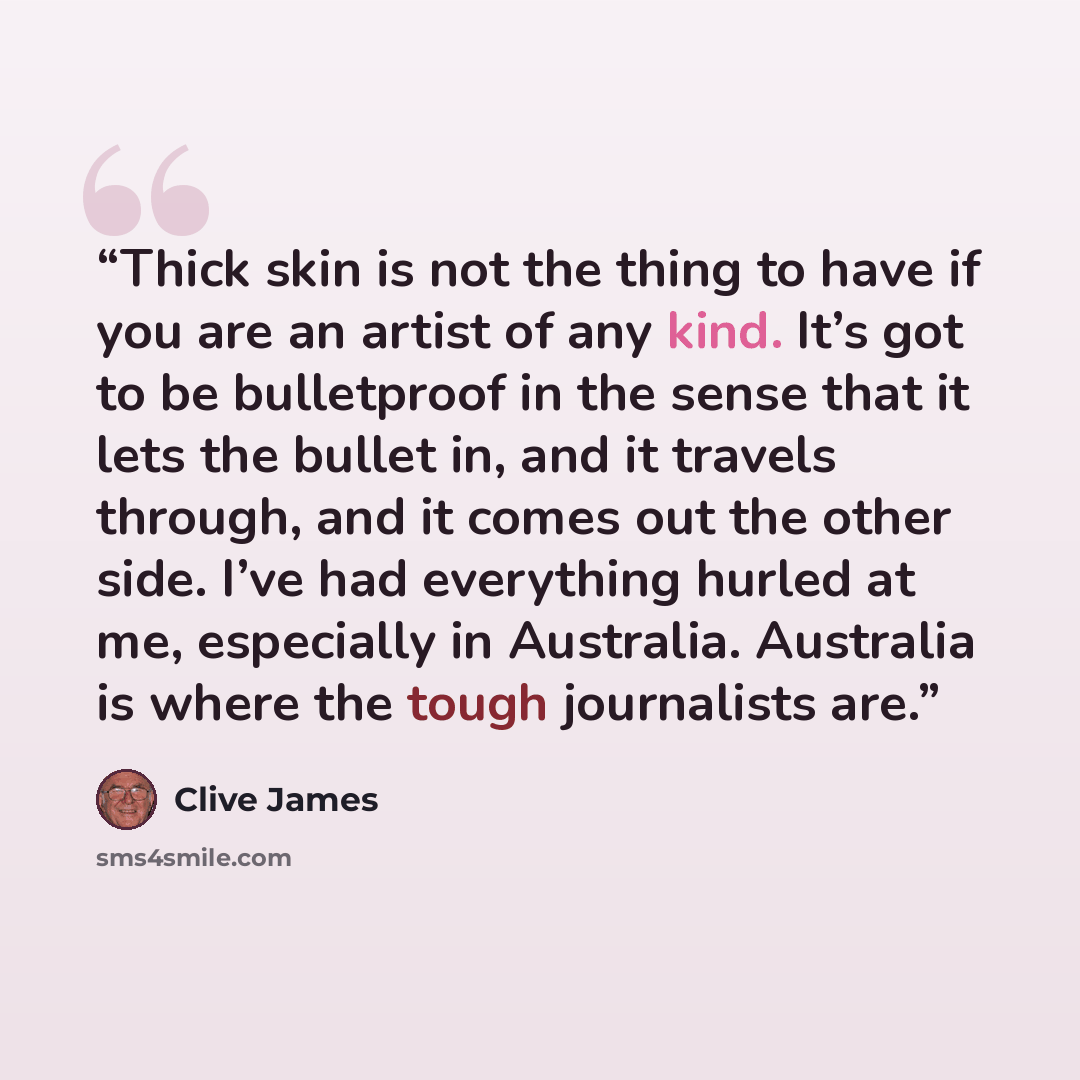 “Thick skin is not the thing to have if you are an artist of any kind. It’s got to be bulletproof in the sense that it lets the bullet in, and it travels through, and it comes out the other side. I’ve had everything hurled at me, especially in Australia. Australia is where the tough journalists are.” quote by Clive James