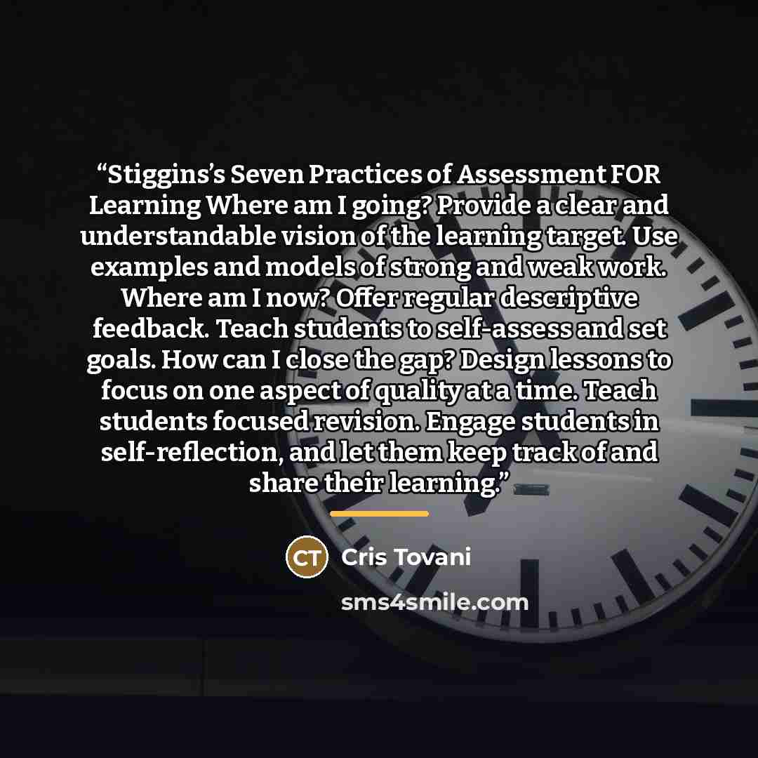 “Stiggins’s Seven Practices of Assessment FOR Learning Where am I going? Provide a clear and understandable vision of the learning target. Use examples and models of strong and weak work. Where am I now? Offer regular descriptive feedback. Teach students to self-assess and set goals. How can I…” quote by Cris Tovani