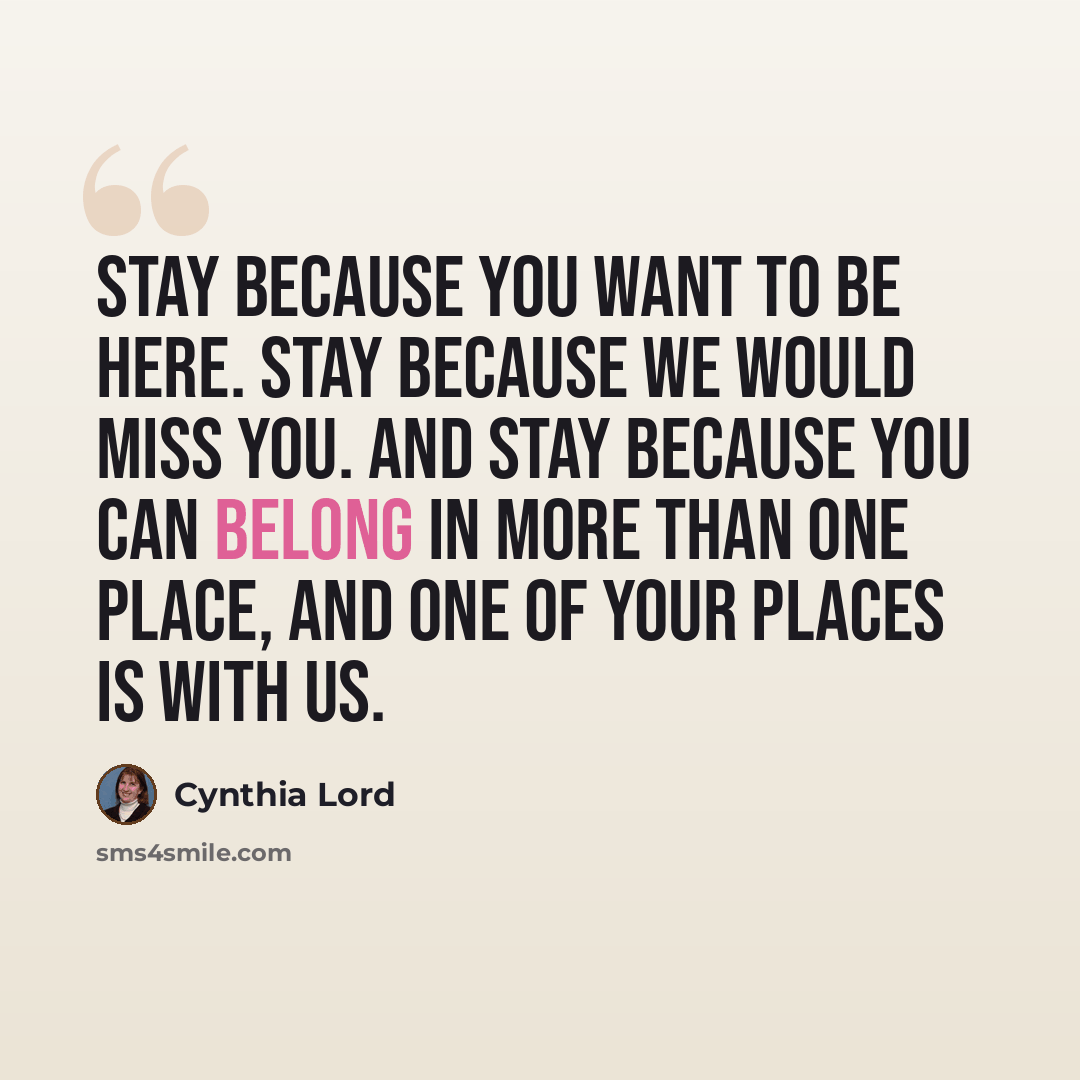 “Stay because you want to be here. Stay because we would miss you. And stay because you can belong in more than one place, and one of your places is with us.” quote by Cynthia Lord