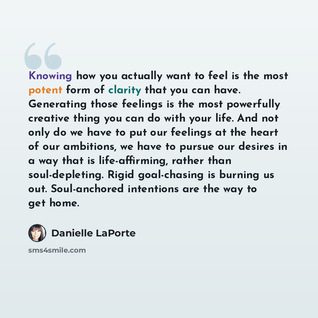 “Knowing how you actually want to feel is the most potent form of clarity that you can have. Generating those feelings is the most powerfully creative thing you can do with your life. And not only do we have to put our feelings at the heart of our ambitions, we have to pursue our desires in a way…” quote by Danielle LaPorte