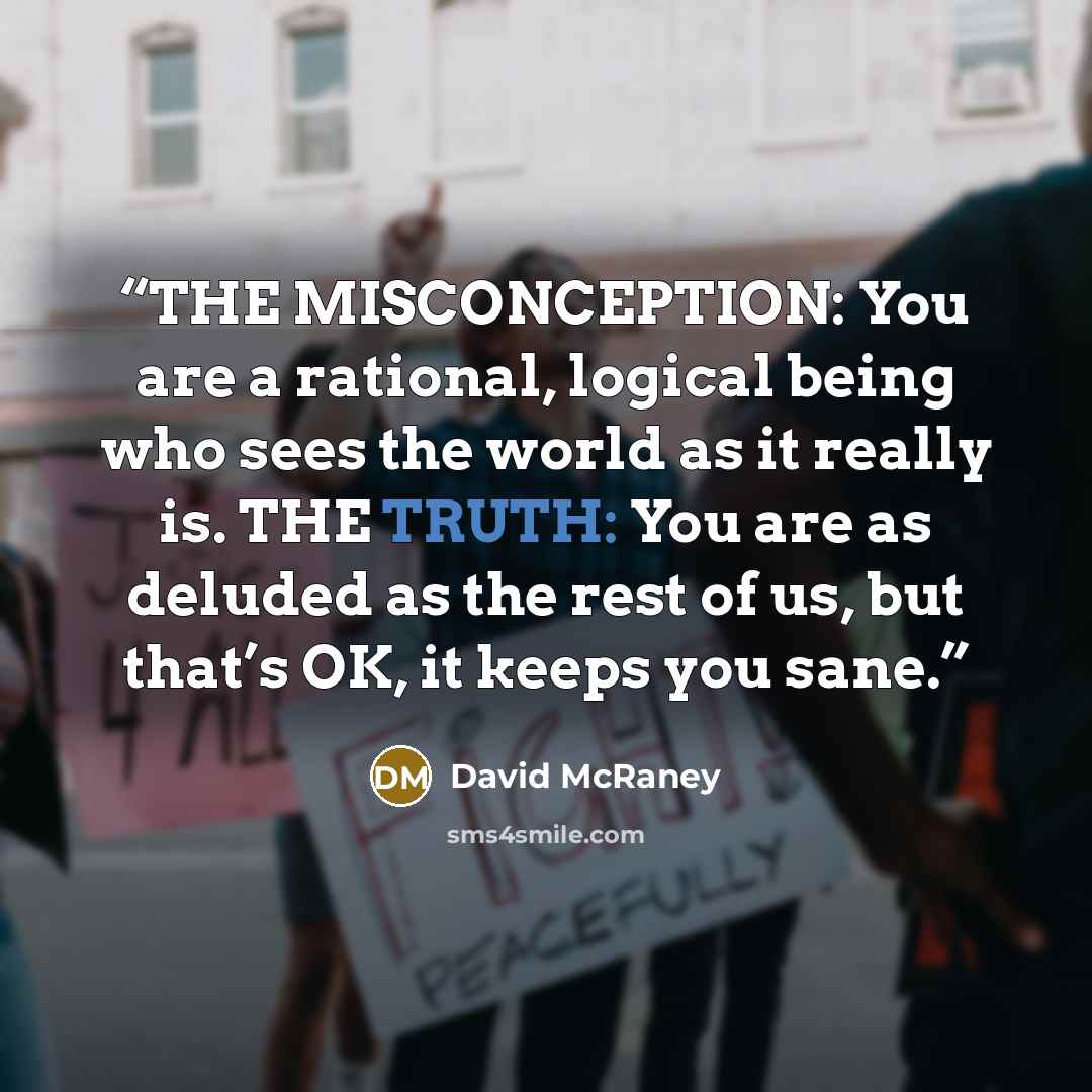 “THE MISCONCEPTION: You are a rational, logical being who sees the world as it really is. THE TRUTH: You are as deluded as the rest of us, but that’s OK, it keeps you sane.” quote by David McRaney