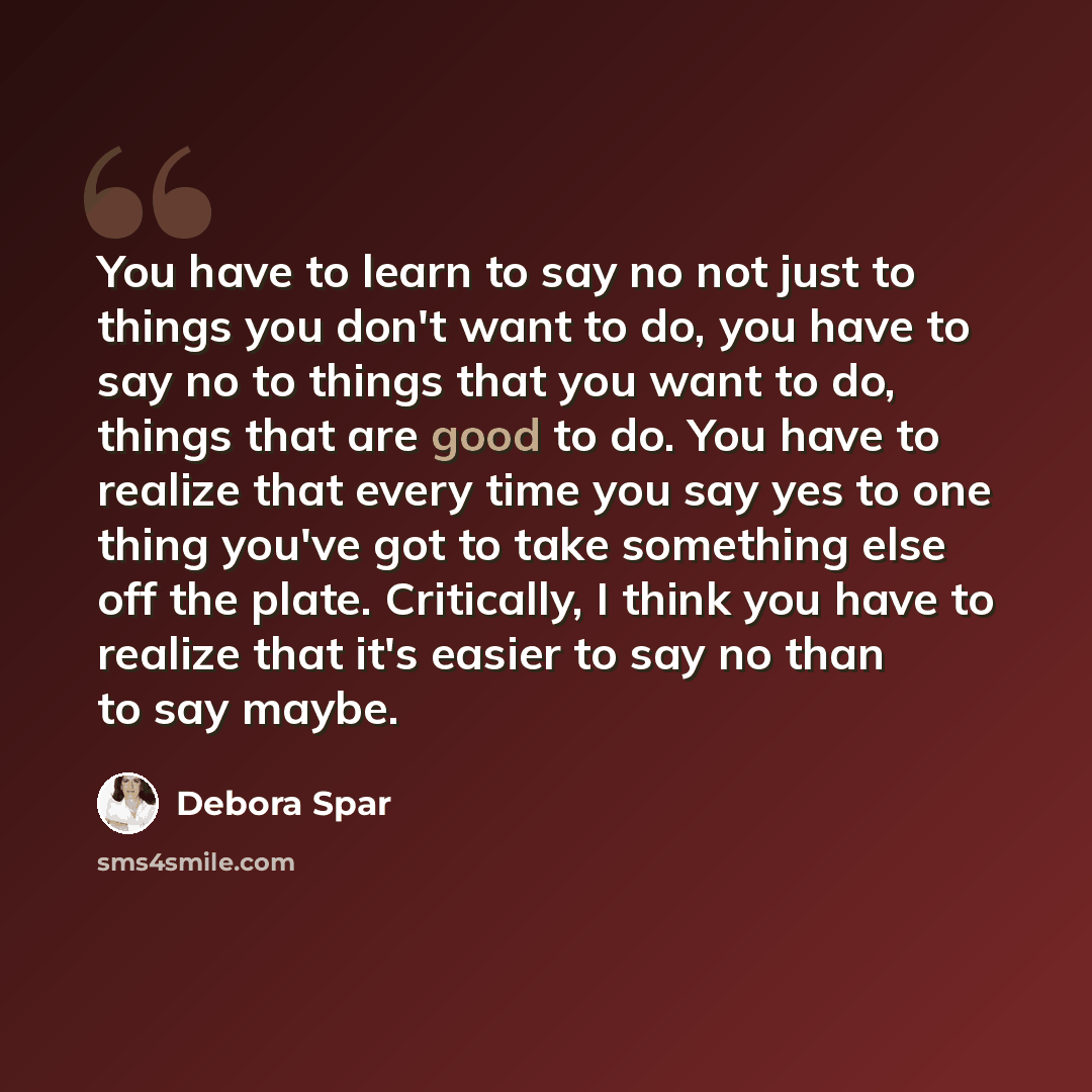 “You have to learn to say no not just to things you don't want to do, you have to say no to things that you want to do, things that are good to do. You have to realize that every time you say yes to one thing you've got to take something else off the plate. Critically, I think you have to realize…” quote by Debora Spar