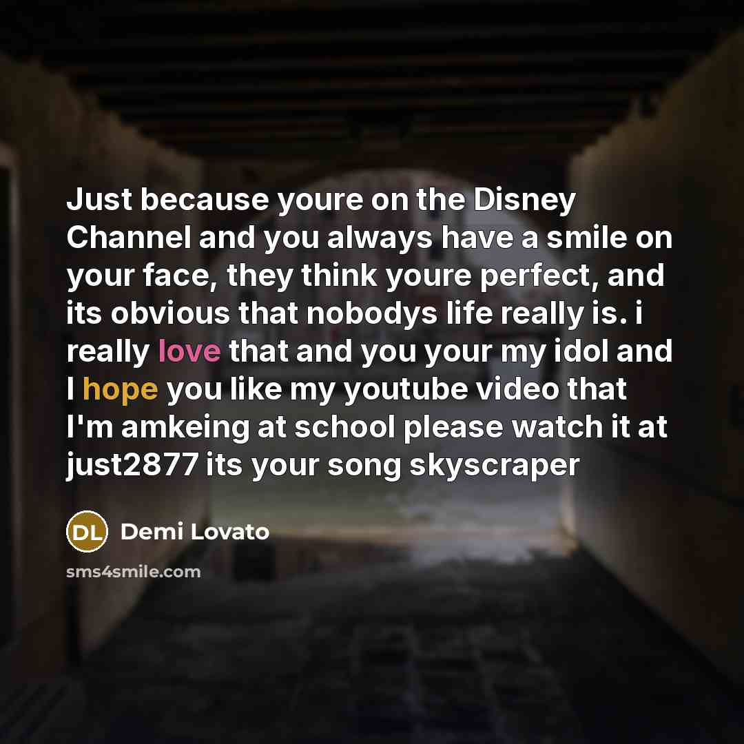 “Just because youre on the Disney Channel and you always have a smile on your face, they think youre perfect, and its obvious that nobodys life really is. i really love that and you your my idol and I hope you like my youtube video that I'm amkeing at school please watch it at just2877 its your…” quote by Demi Lovato