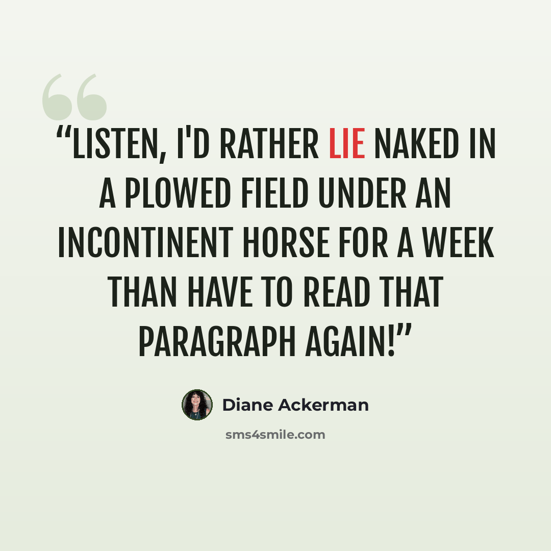 “Listen, I'd rather lie naked in a plowed field under an incontinent horse for a week than have to read that paragraph again!” quote by Diane Ackerman