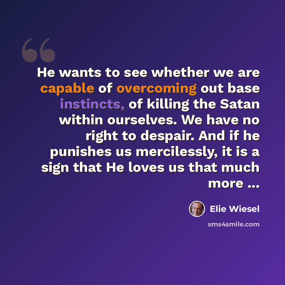 “He wants to see whether we are capable of overcoming out base instincts, of killing the Satan within ourselves. We have no right to despair. And if he punishes us mercilessly, it is a sign that He loves us that much more ...” quote by Elie Wiesel
