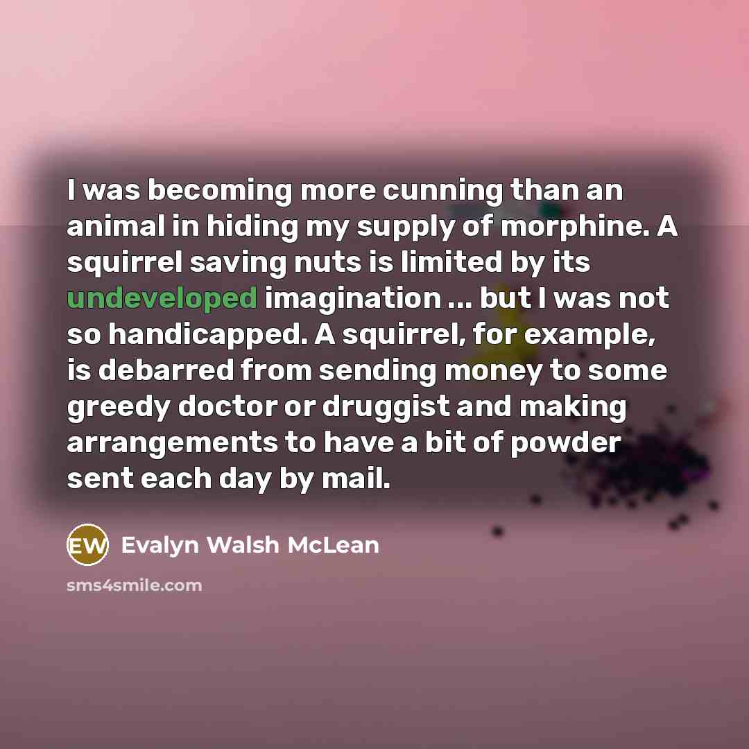 “I was becoming more cunning than an animal in hiding my supply of morphine. A squirrel saving nuts is limited by its undeveloped imagination ... but I was not so handicapped. A squirrel, for example, is debarred from sending money to some greedy doctor or druggist and making arrangements to have a…” quote by Evalyn Walsh McLean