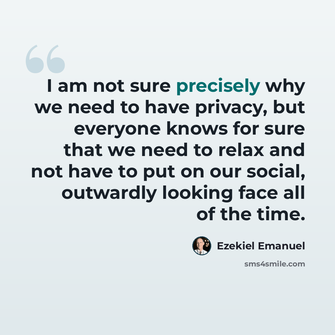 “I am not sure precisely why we need to have privacy, but everyone knows for sure that we need to relax and not have to put on our social, outwardly looking face all of the time.” quote by Ezekiel Emanuel