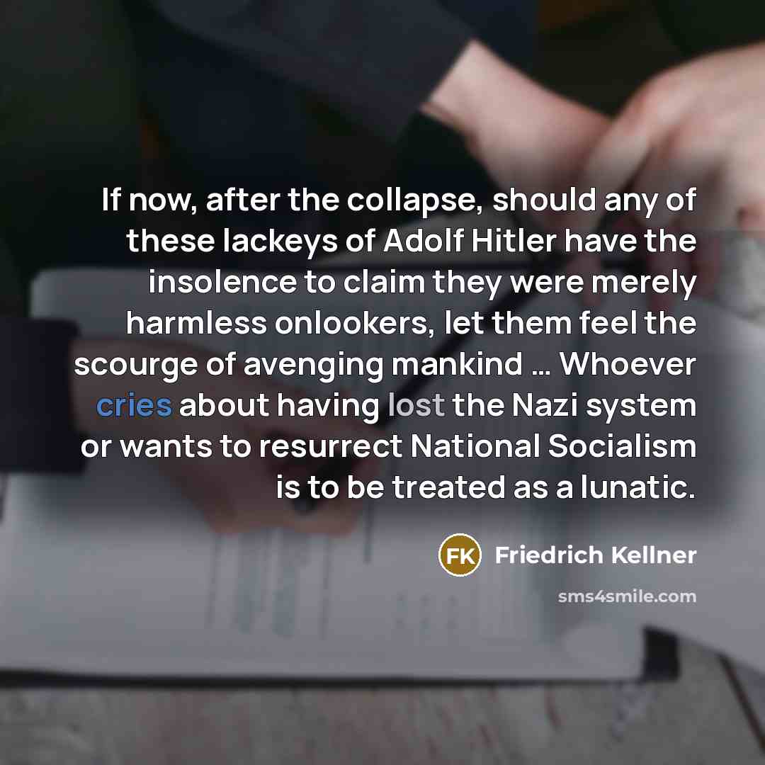 “If now, after the collapse, should any of these lackeys of Adolf Hitler have the insolence to claim they were merely harmless onlookers, let them feel the scourge of avenging mankind … Whoever cries about having lost the Nazi system or wants to resurrect National Socialism is to be treated as a…” quote by Friedrich Kellner