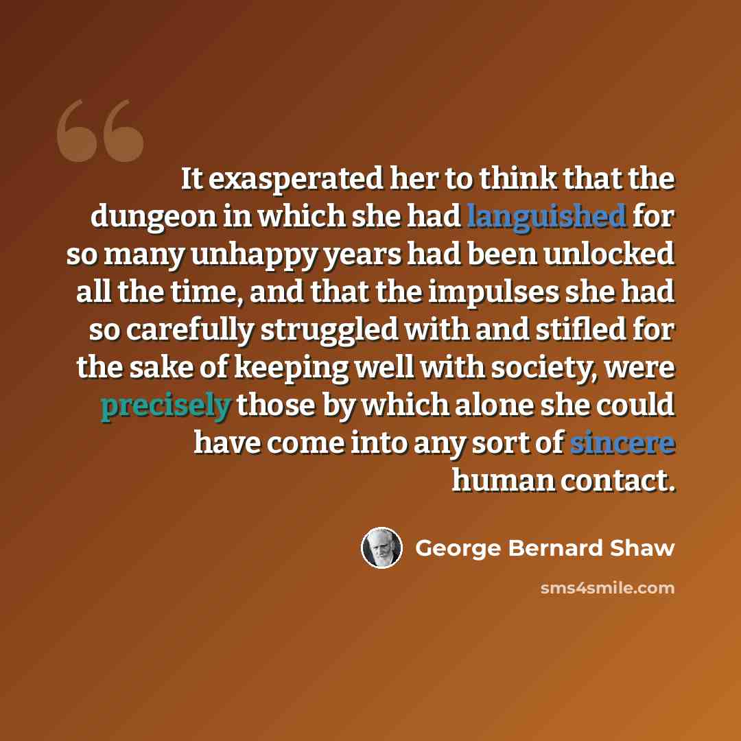 “It exasperated her to think that the dungeon in which she had languished for so many unhappy years had been unlocked all the time, and that the impulses she had so carefully struggled with and stifled for the sake of keeping well with society, were precisely those by which alone she could have…” quote by George Bernard Shaw