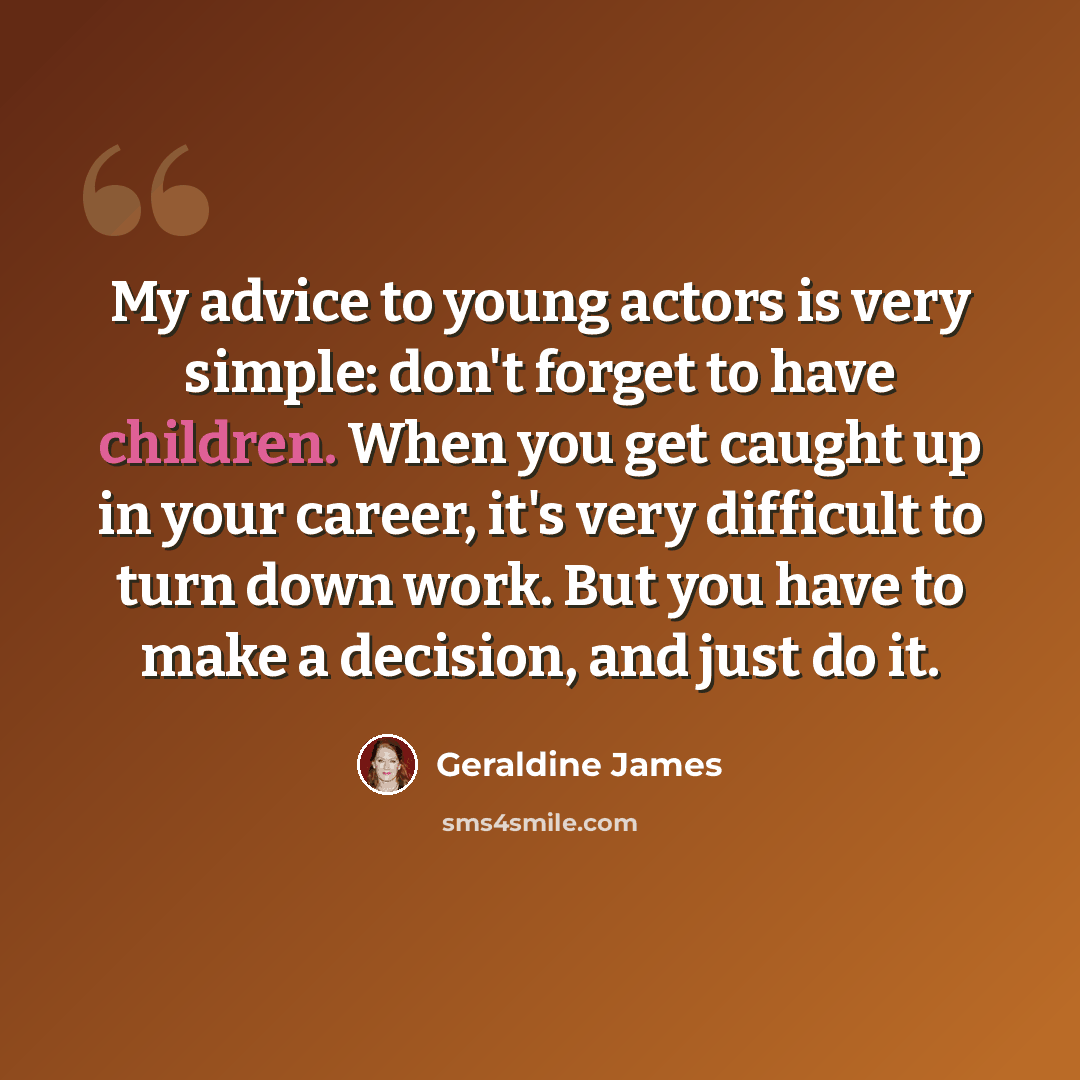 “My advice to young actors is very simple: don't forget to have children. When you get caught up in your career, it's very difficult to turn down work. But you have to make a decision, and just do it.” quote by Geraldine James