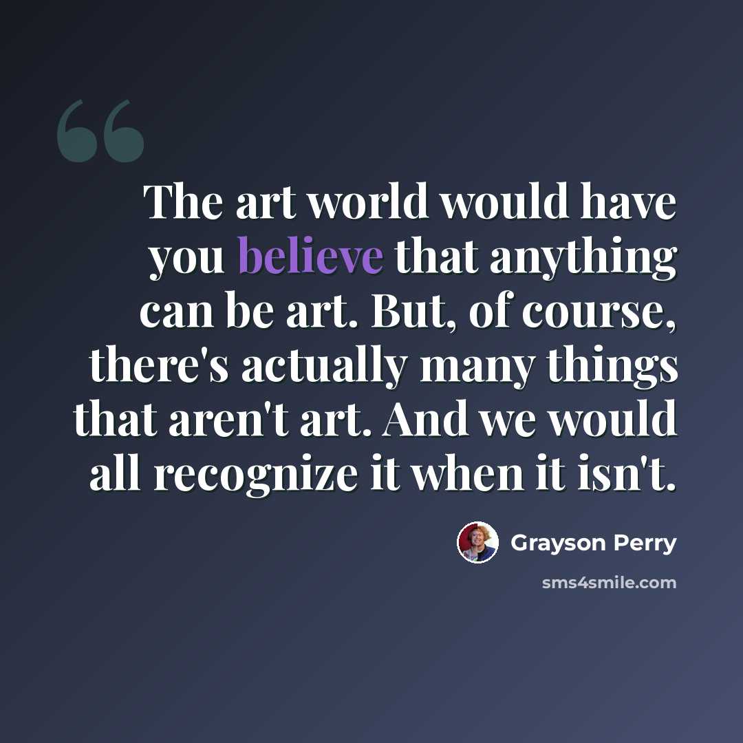 “The art world would have you believe that anything can be art. But, of course, there's actually many things that aren't art. And we would all recognize it when it isn't.” quote by Grayson Perry