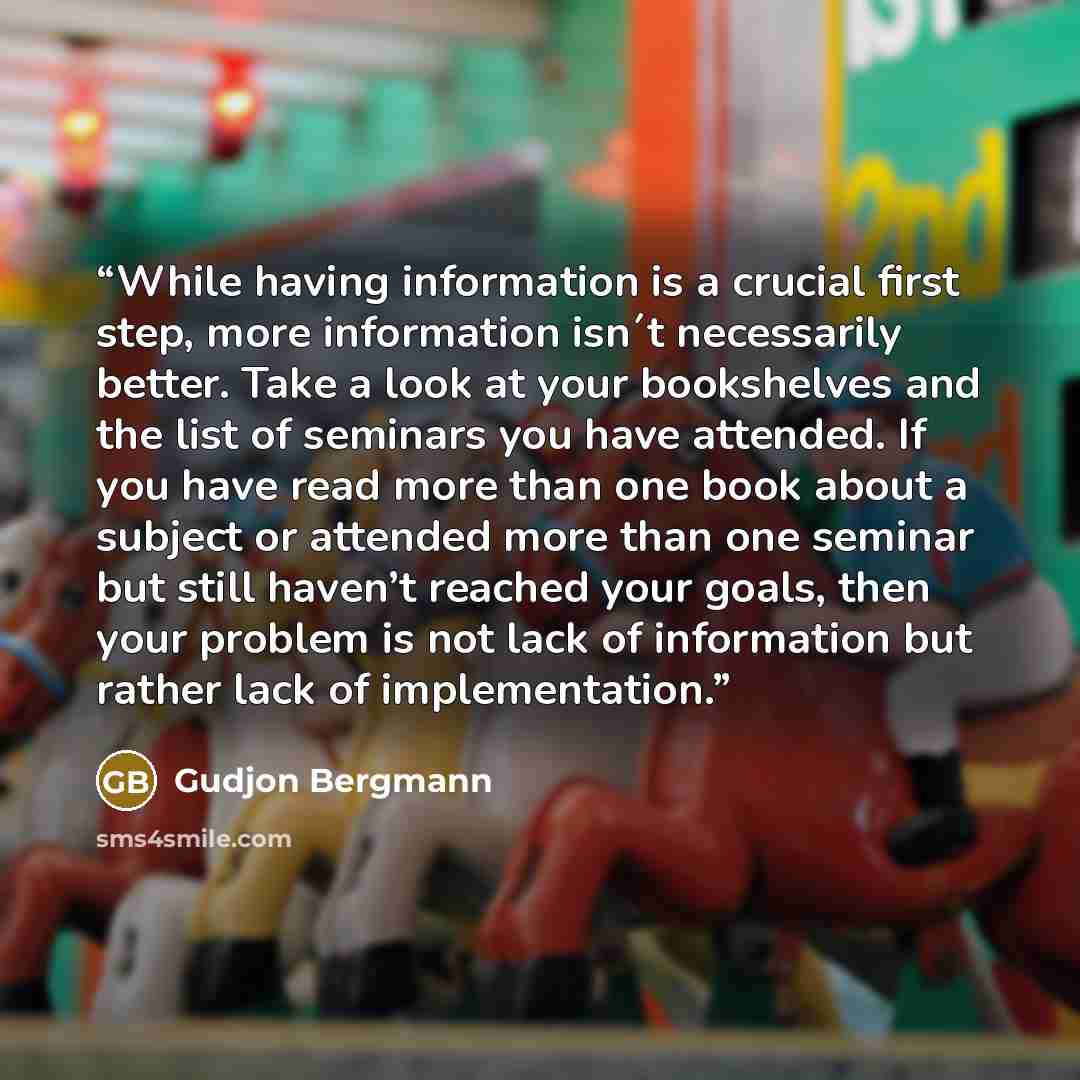 “While having information is a crucial first step, more information isn´t necessarily better. Take a look at your bookshelves and the list of seminars you have attended. If you have read more than one book about a subject or attended more than one seminar but still haven’t reached your goals, then…” quote by Gudjon Bergmann