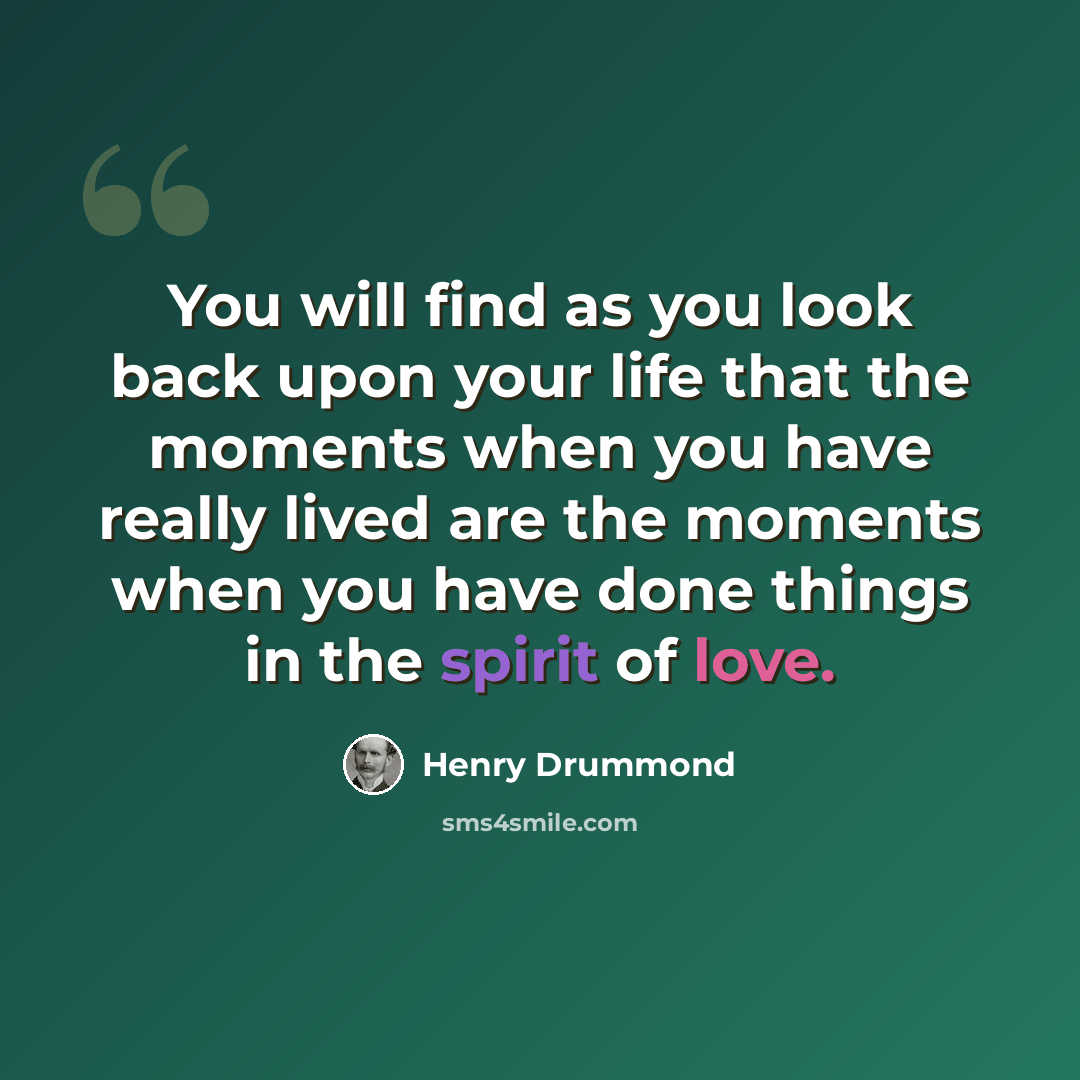 “You will find as you look back upon your life that the moments when you have really lived are the moments when you have done things in the spirit of love.” quote by Henry Drummond