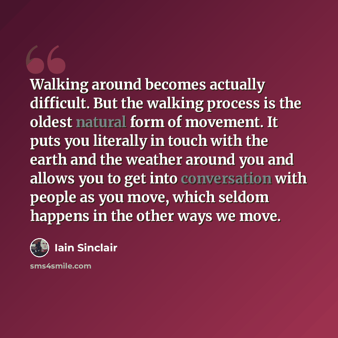 “Walking around becomes actually difficult. But the walking process is the oldest natural form of movement. It puts you literally in touch with the earth and the weather around you and allows you to get into conversation with people as you move, which seldom happens in the other ways we move.” quote by Iain Sinclair