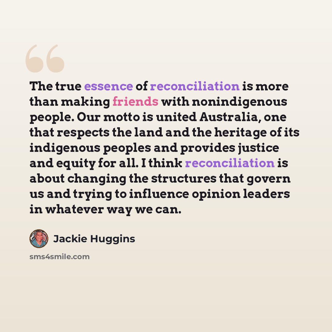 “The true essence of reconciliation is more than making friends with nonindigenous people. Our motto is united Australia, one that respects the land and the heritage of its indigenous peoples and provides justice and equity for all. I think reconciliation is about changing the structures that…” quote by Jackie Huggins