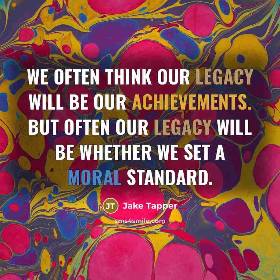 “We often think our legacy will be our achievements. But often our legacy will be whether we set a moral standard.” quote by Jake Tapper