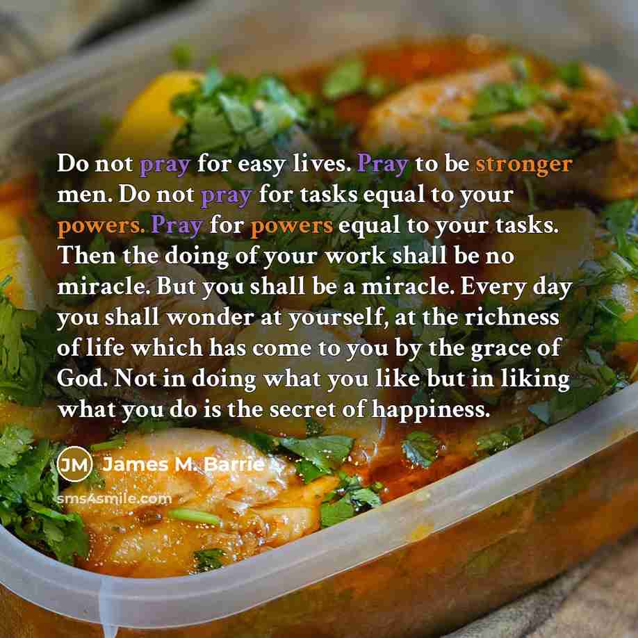 “Do not pray for easy lives. Pray to be stronger men. Do not pray for tasks equal to your powers. Pray for powers equal to your tasks. Then the doing of your work shall be no miracle. But you shall be a miracle. Every day you shall wonder at yourself, at the richness of life which has come to you…” quote by James M. Barrie