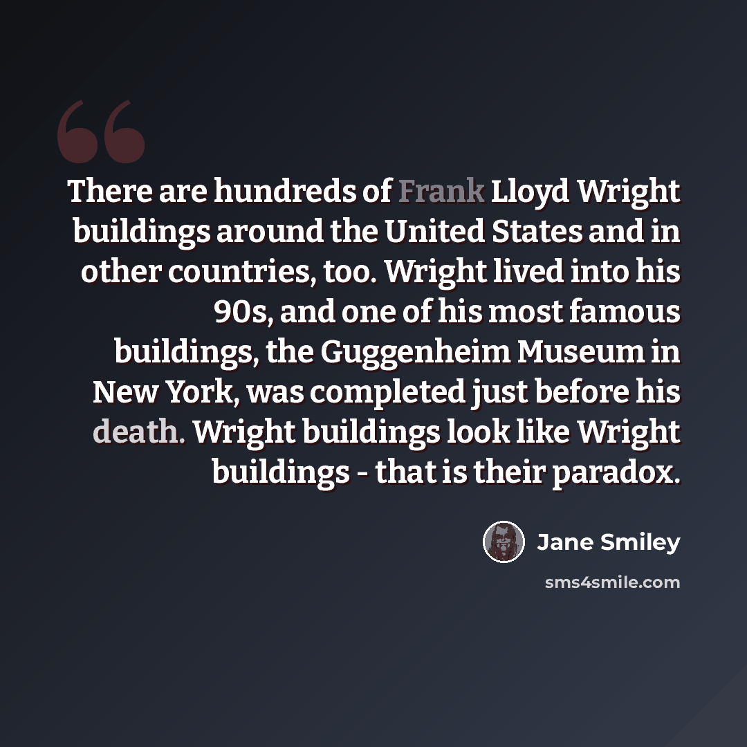 “There are hundreds of Frank Lloyd Wright buildings around the United States and in other countries, too. Wright lived into his 90s, and one of his most famous buildings, the Guggenheim Museum in New York, was completed just before his death. Wright buildings look like Wright buildings - that is…” quote by Jane Smiley