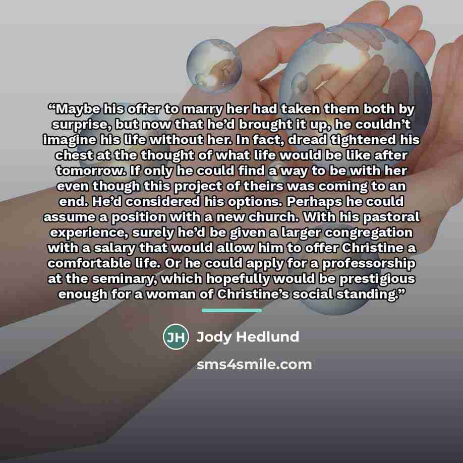 “Maybe his offer to marry her had taken them both by surprise, but now that he’d brought it up, he couldn’t imagine his life without her. In fact, dread tightened his chest at the thought of what life would be like after tomorrow. If only he could find a way to be with her even though this project…” quote by Jody Hedlund