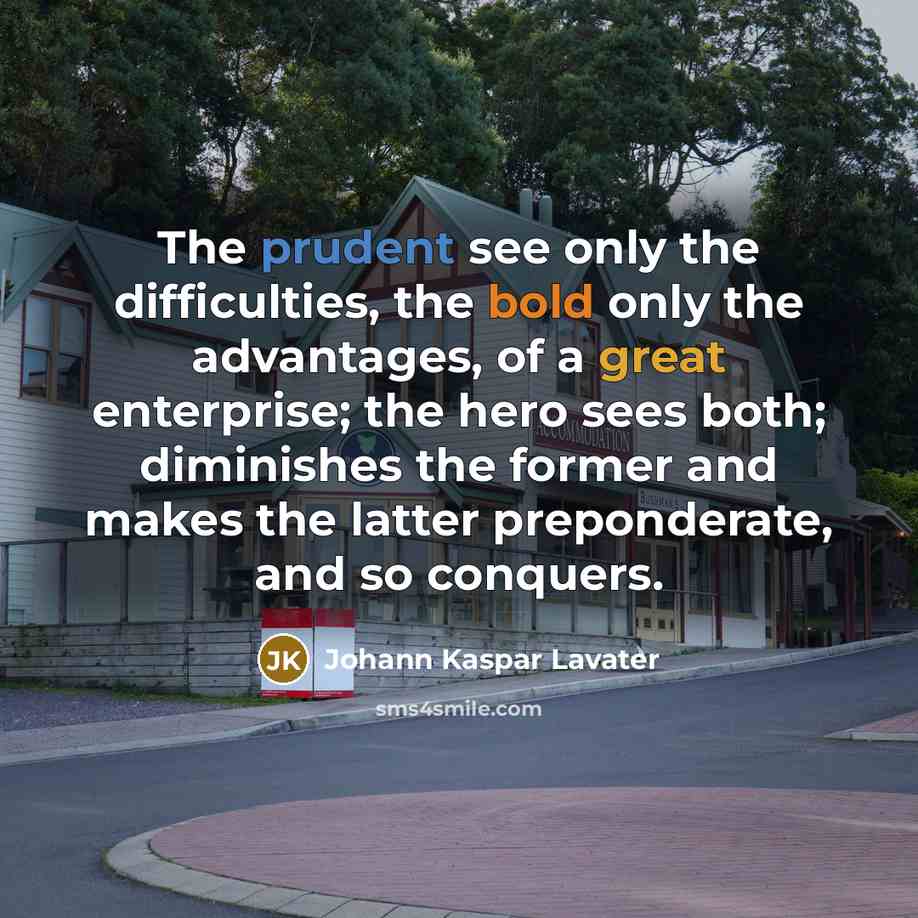 “The prudent see only the difficulties, the bold only the advantages, of a great enterprise; the hero sees both; diminishes the former and makes the latter preponderate, and so conquers.” quote by Johann Kaspar Lavater