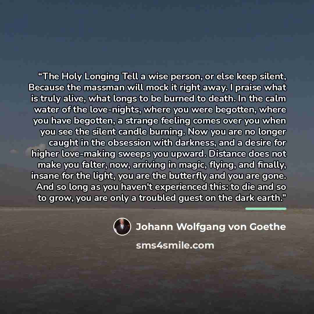 “The Holy Longing Tell a wise person, or else keep silent, Because the massman will mock it right away. I praise what is truly alive, what longs to be burned to death. In the calm water of the love-nights, where you were begotten, where you have begotten, a strange feeling comes over you when you…” quote by Johann Wolfgang von Goethe