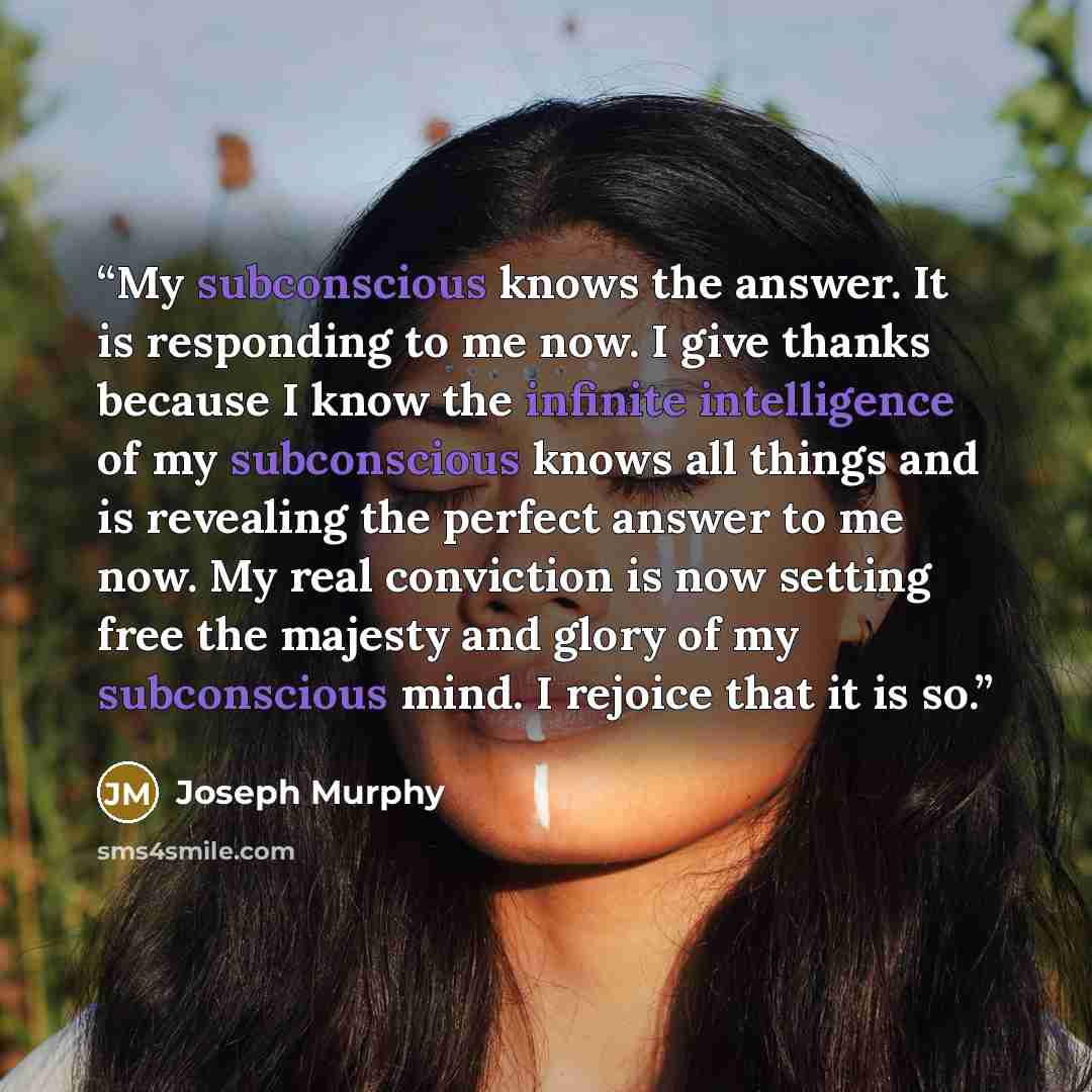 “My subconscious knows the answer. It is responding to me now. I give thanks because I know the infinite intelligence of my subconscious knows all things and is revealing the perfect answer to me now. My real conviction is now setting free the majesty and glory of my subconscious mind. I rejoice…” quote by Joseph Murphy