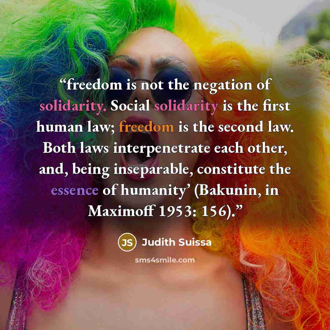 “freedom is not the negation of solidarity. Social solidarity is the first human law; freedom is the second law. Both laws interpenetrate each other, and, being inseparable, constitute the essence of humanity’ (Bakunin, in Maximoff 1953: 156).” quote by Judith Suissa