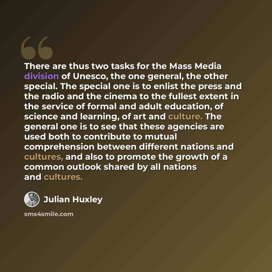 “There are thus two tasks for the Mass Media division of Unesco, the one general, the other special. The special one is to enlist the press and the radio and the cinema to the fullest extent in the service of formal and adult education, of science and learning, of art and culture. The general one…” quote by Julian Huxley