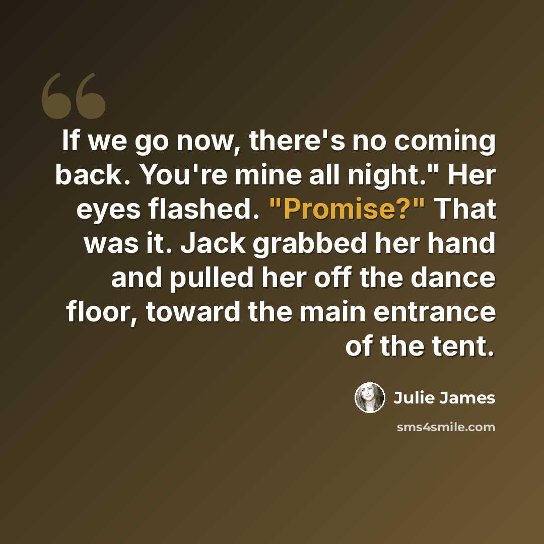 “If we go now, there's no coming back. You're mine all night." Her eyes flashed. "Promise?" That was it. Jack grabbed her hand and pulled her off the dance floor, toward the main entrance of the tent.” quote by Julie James