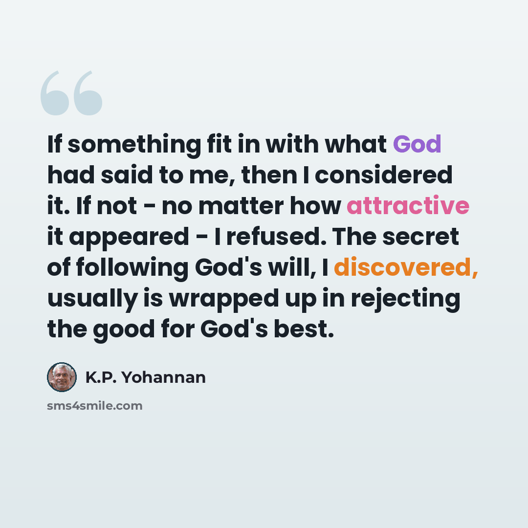 “If something fit in with what God had said to me, then I considered it. If not - no matter how attractive it appeared - I refused. The secret of following God's will, I discovered, usually is wrapped up in rejecting the good for God's best.” quote by K.P. Yohannan