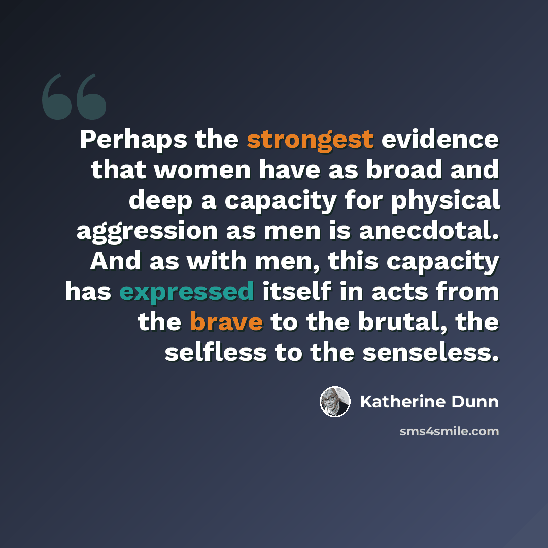 “Perhaps the strongest evidence that women have as broad and deep a capacity for physical aggression as men is anecdotal. And as with men, this capacity has expressed itself in acts from the brave to the brutal, the selfless to the senseless.” quote by Katherine Dunn