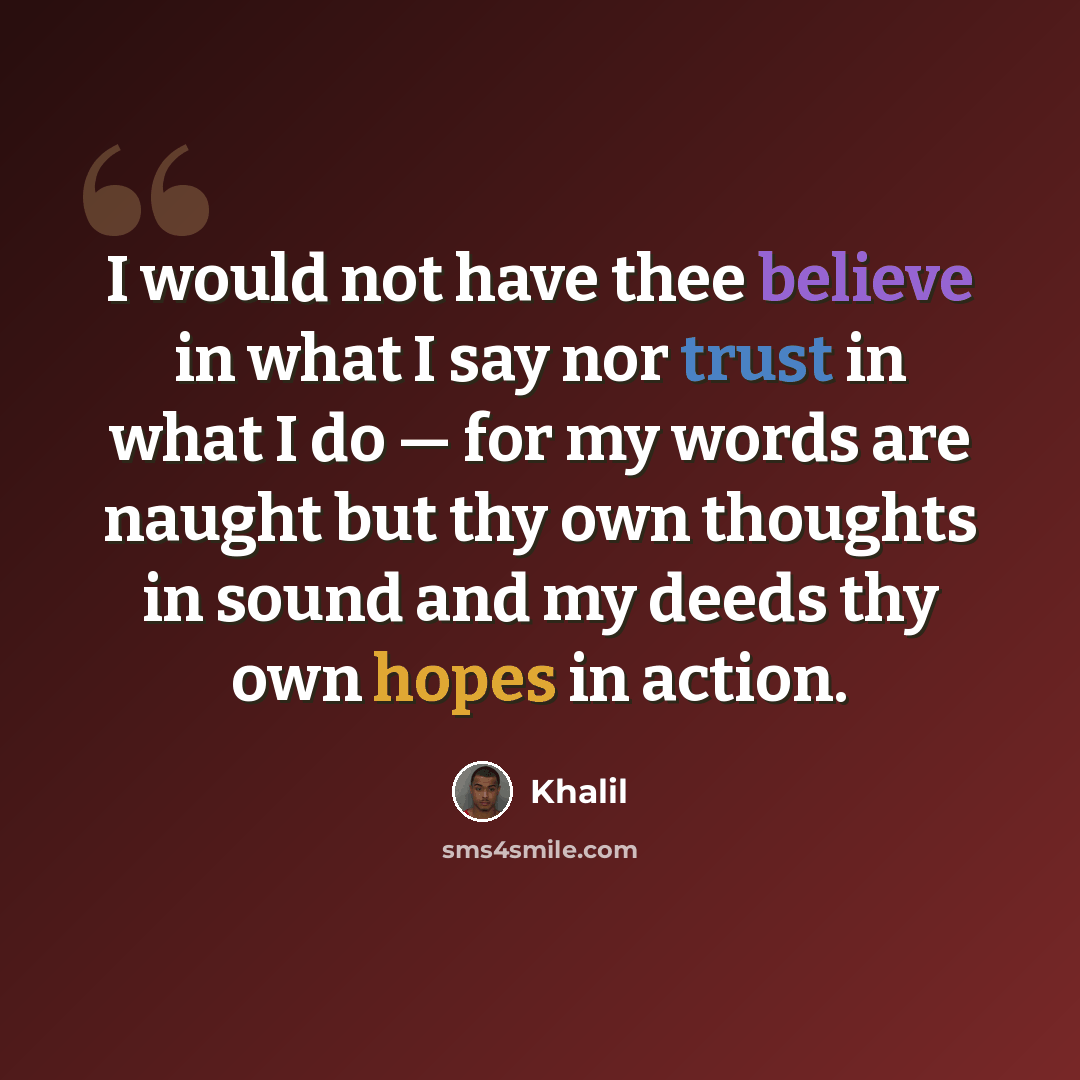 “I would not have thee believe in what I say nor trust in what I do — for my words are naught but thy own thoughts in sound and my deeds thy own hopes in action.” quote by Khalil