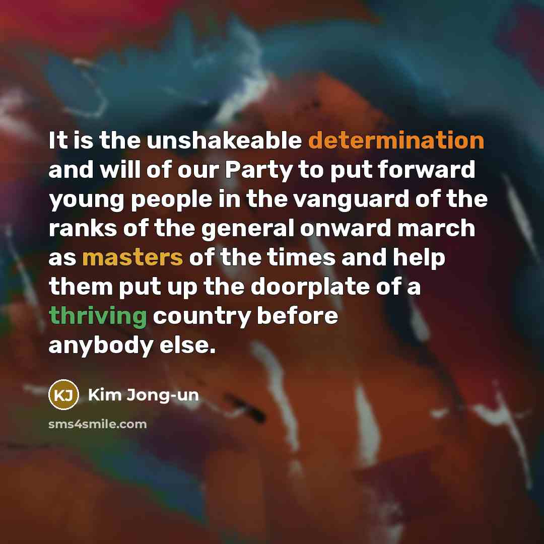 “It is the unshakeable determination and will of our Party to put forward young people in the vanguard of the ranks of the general onward march as masters of the times and help them put up the doorplate of a thriving country before anybody else.” quote by Kim Jong-un