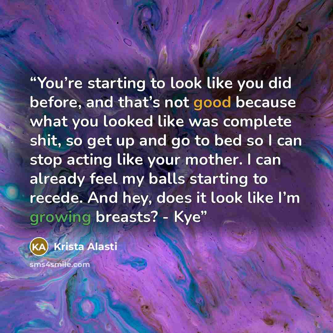 “You’re starting to look like you did before, and that’s not good because what you looked like was complete shit, so get up and go to bed so I can stop acting like your mother. I can already feel my balls starting to recede. And hey, does it look like I’m growing breasts? - Kye” quote by Krista Alasti