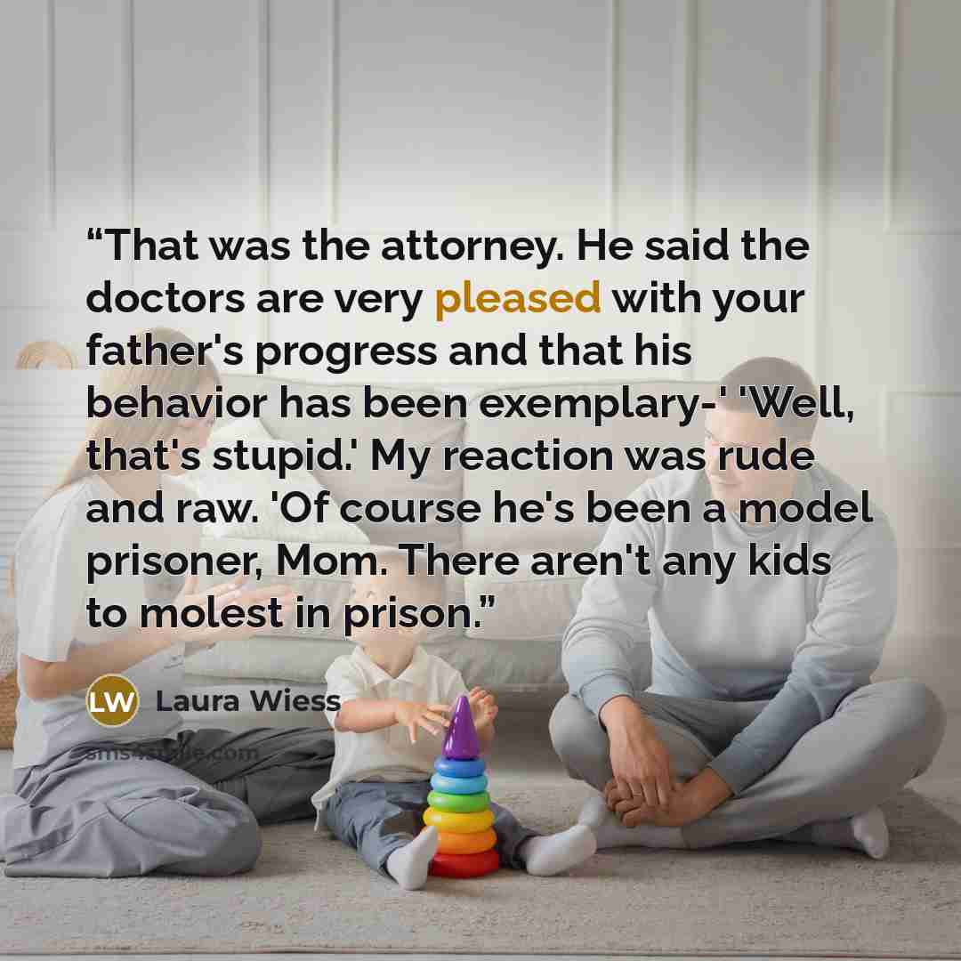 “That was the attorney. He said the doctors are very pleased with your father's progress and that his behavior has been exemplary-' 'Well, that's stupid.' My reaction was rude and raw. 'Of course he's been a model prisoner, Mom. There aren't any kids to molest in prison.” quote by Laura Wiess