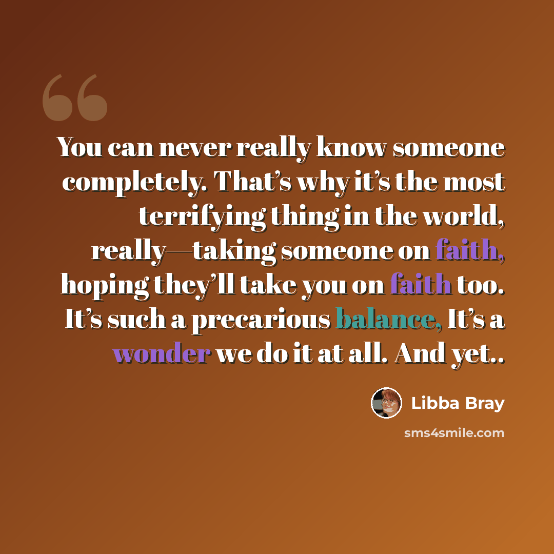 “You can never really know someone completely. That’s why it’s the most terrifying thing in the world, really—taking someone on faith, hoping they’ll take you on faith too. It’s such a precarious balance, It’s a wonder we do it at all. And yet..” quote by Libba Bray