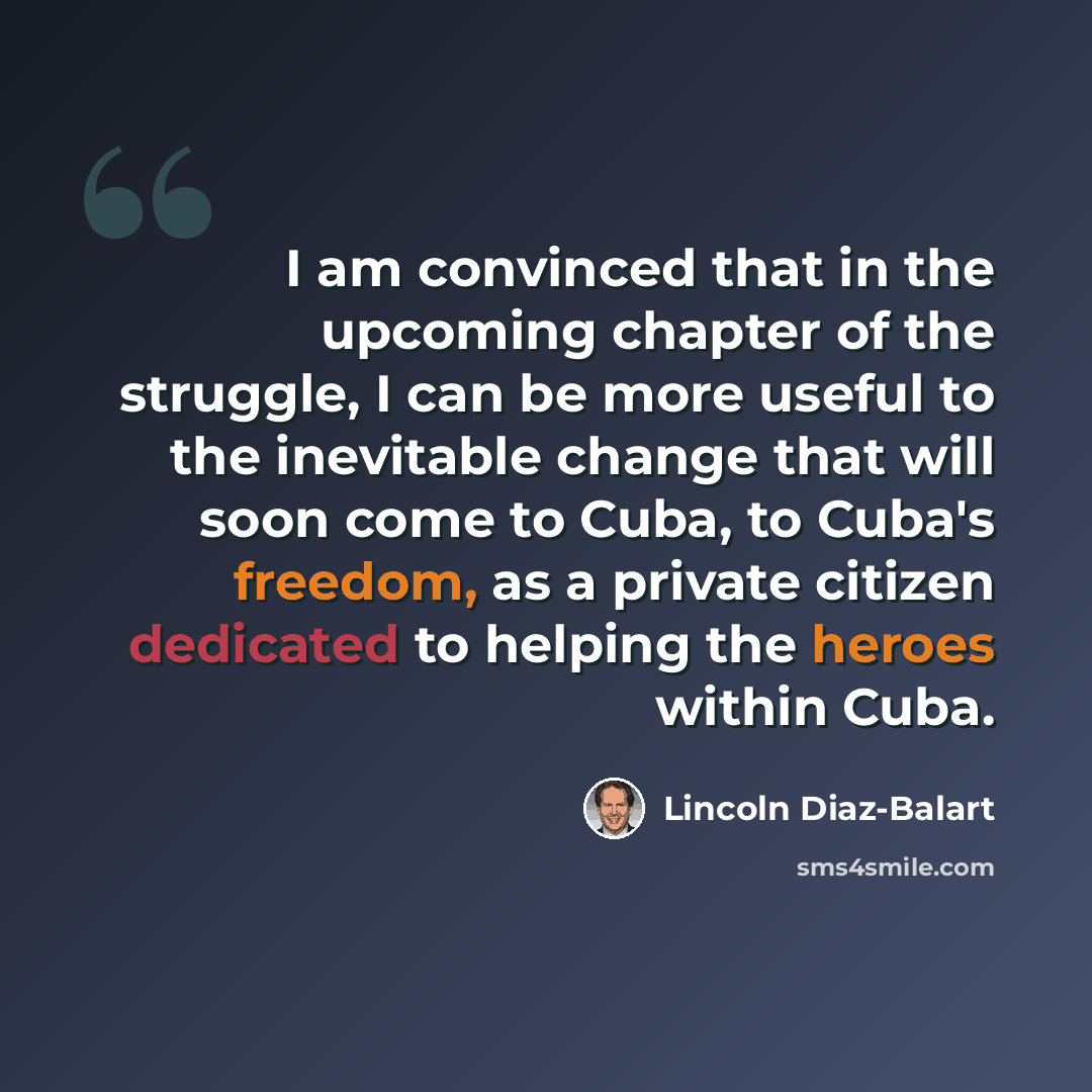 “I am convinced that in the upcoming chapter of the struggle, I can be more useful to the inevitable change that will soon come to Cuba, to Cuba's freedom, as a private citizen dedicated to helping the heroes within Cuba.” quote by Lincoln Diaz-Balart