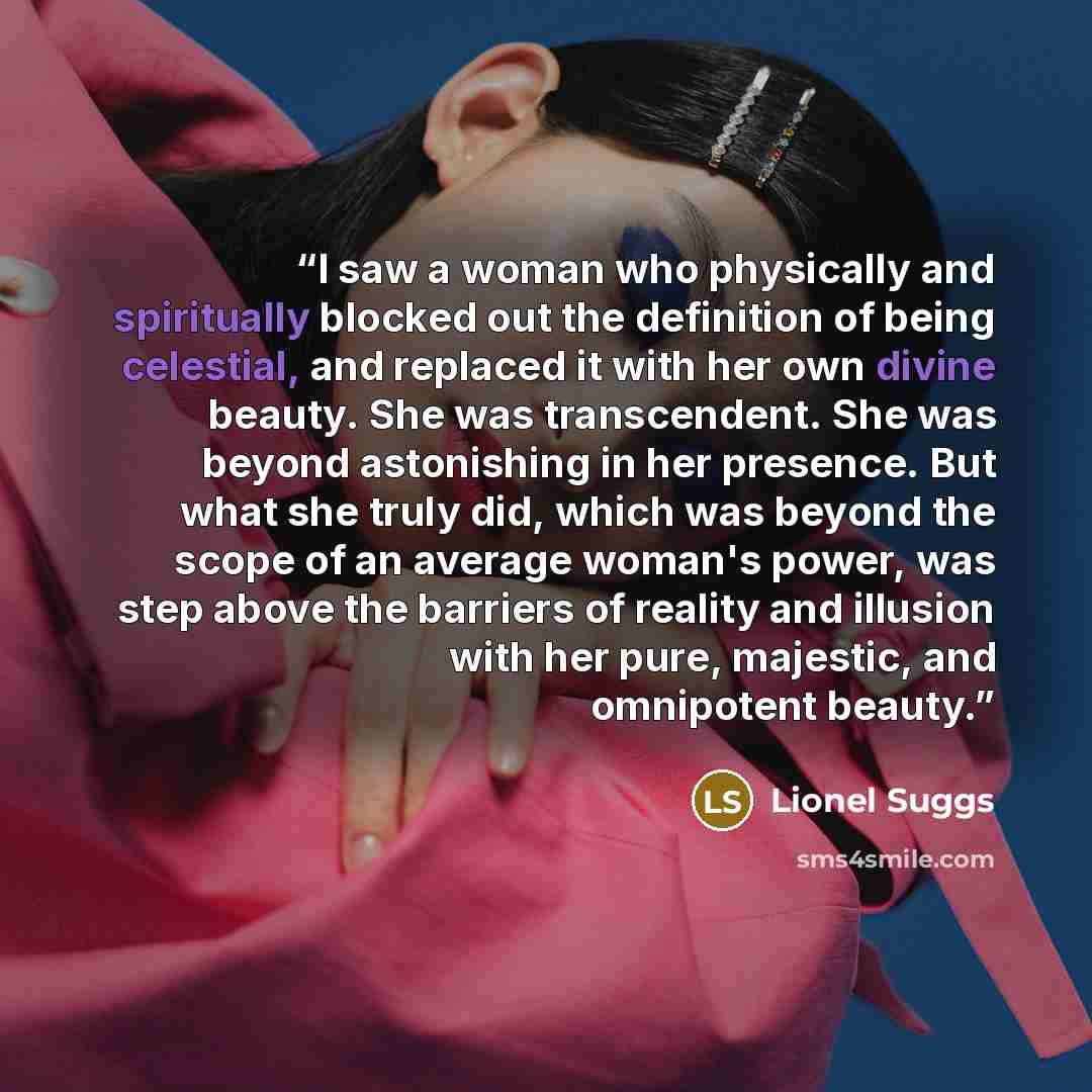 “I saw a woman who physically and spiritually blocked out the definition of being celestial, and replaced it with her own divine beauty. She was transcendent. She was beyond astonishing in her presence. But what she truly did, which was beyond the scope of an average woman's power, was step above…” quote by Lionel Suggs