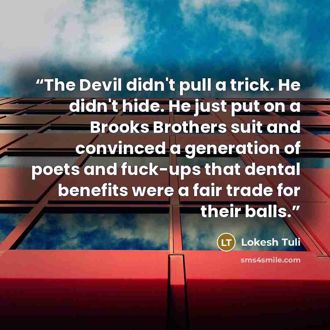 “The Devil didn't pull a trick. He didn't hide. He just put on a Brooks Brothers suit and convinced a generation of poets and fuck-ups that dental benefits were a fair trade for their balls.” quote by Lokesh Tuli