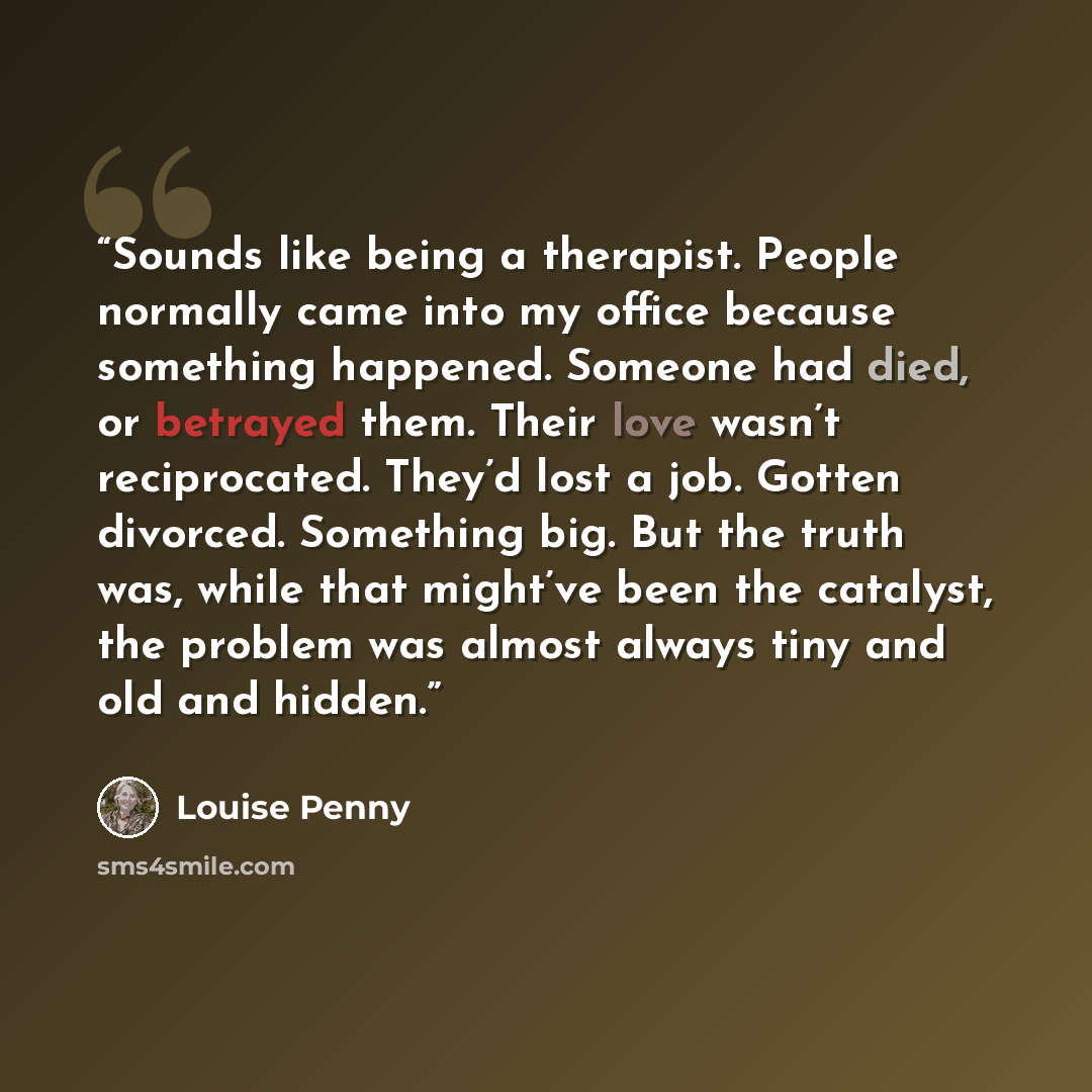 “Sounds like being a therapist. People normally came into my office because something happened. Someone had died, or betrayed them. Their love wasn’t reciprocated. They’d lost a job. Gotten divorced. Something big. But the truth was, while that might’ve been the catalyst, the problem was almost…” quote by Louise Penny