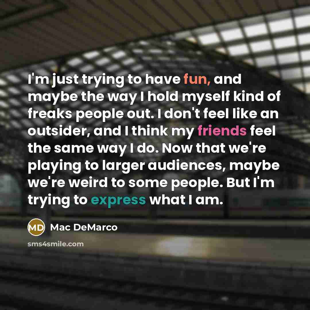“I'm just trying to have fun, and maybe the way I hold myself kind of freaks people out. I don't feel like an outsider, and I think my friends feel the same way I do. Now that we're playing to larger audiences, maybe we're weird to some people. But I'm trying to express what I am.” quote by Mac DeMarco