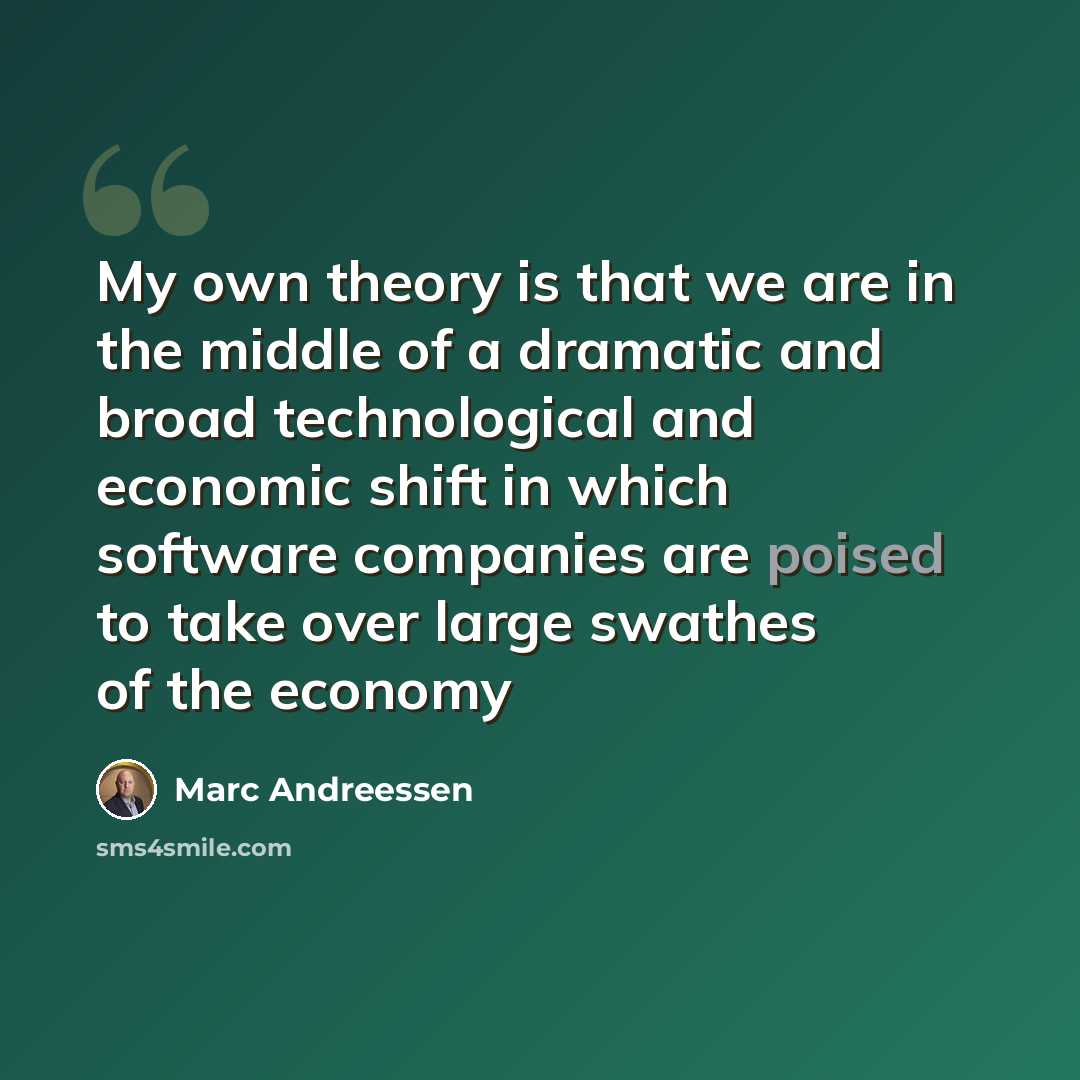 “My own theory is that we are in the middle of a dramatic and broad technological and economic shift in which software companies are poised to take over large swathes of the economy” quote by Marc Andreessen