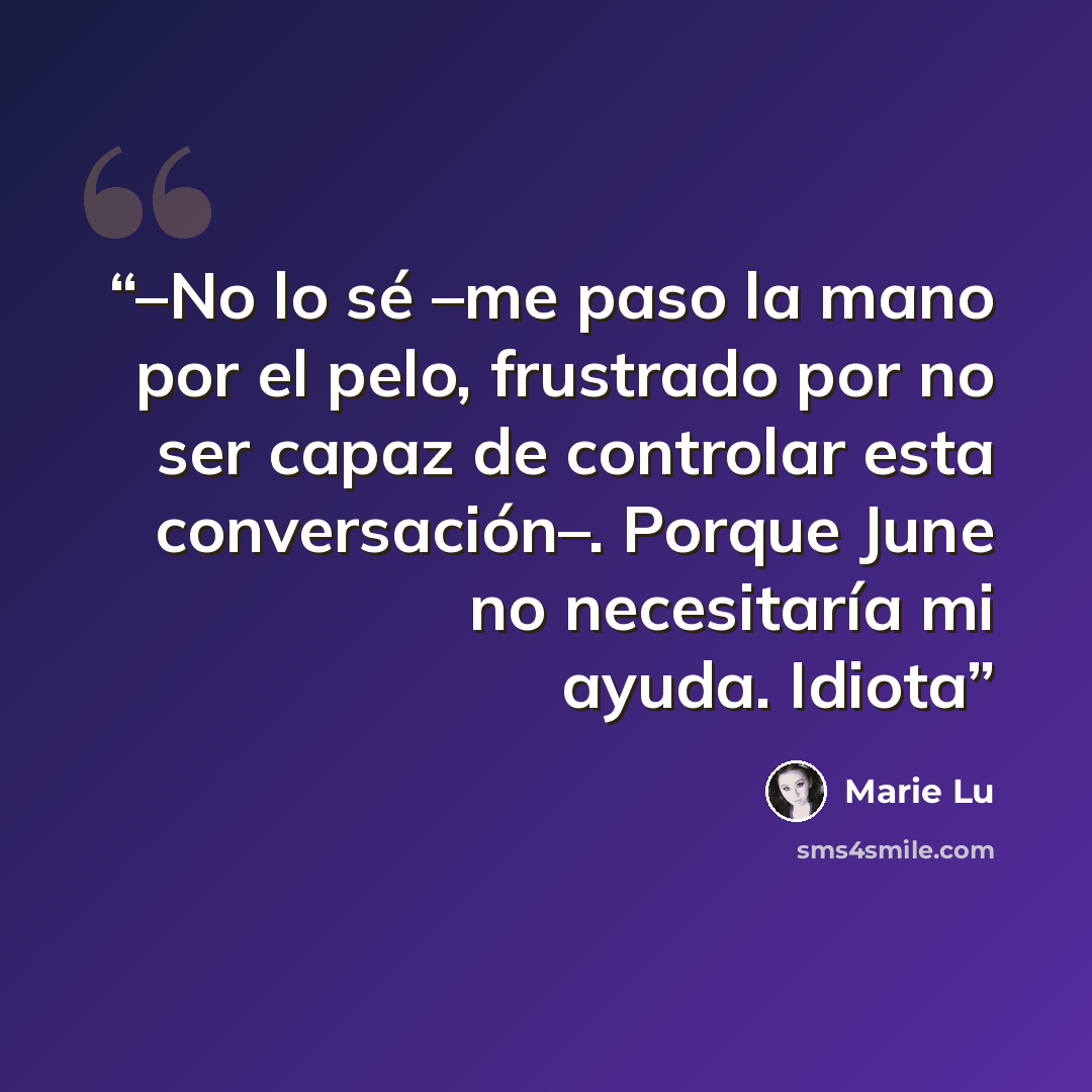 “–No lo sé –me paso la mano por el pelo, frustrado por no ser capaz de controlar esta conversación–. Porque June no necesitaría mi ayuda. Idiota” quote by Marie Lu