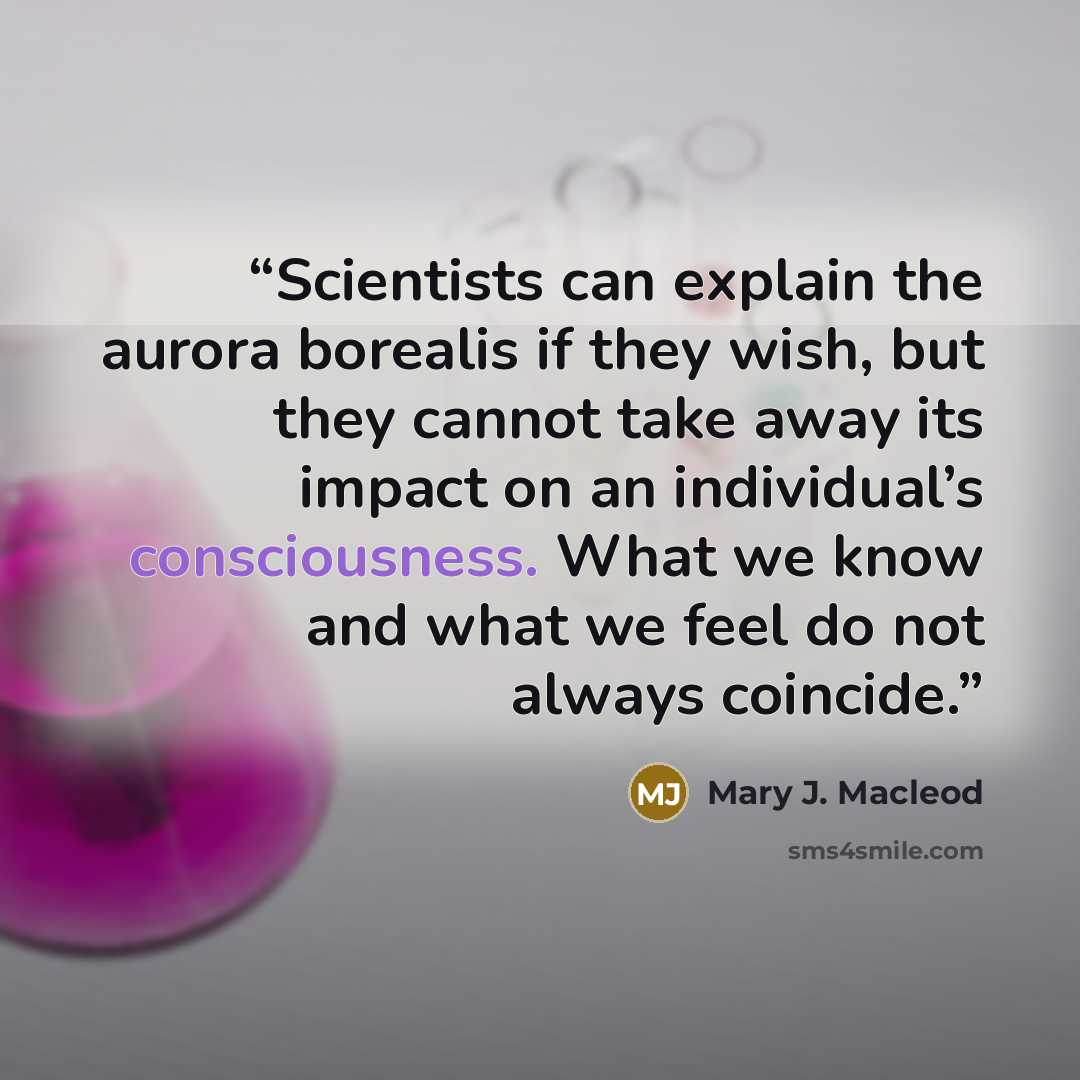 “Scientists can explain the aurora borealis if they wish, but they cannot take away its impact on an individual’s consciousness. What we know and what we feel do not always coincide.” quote by Mary J. Macleod