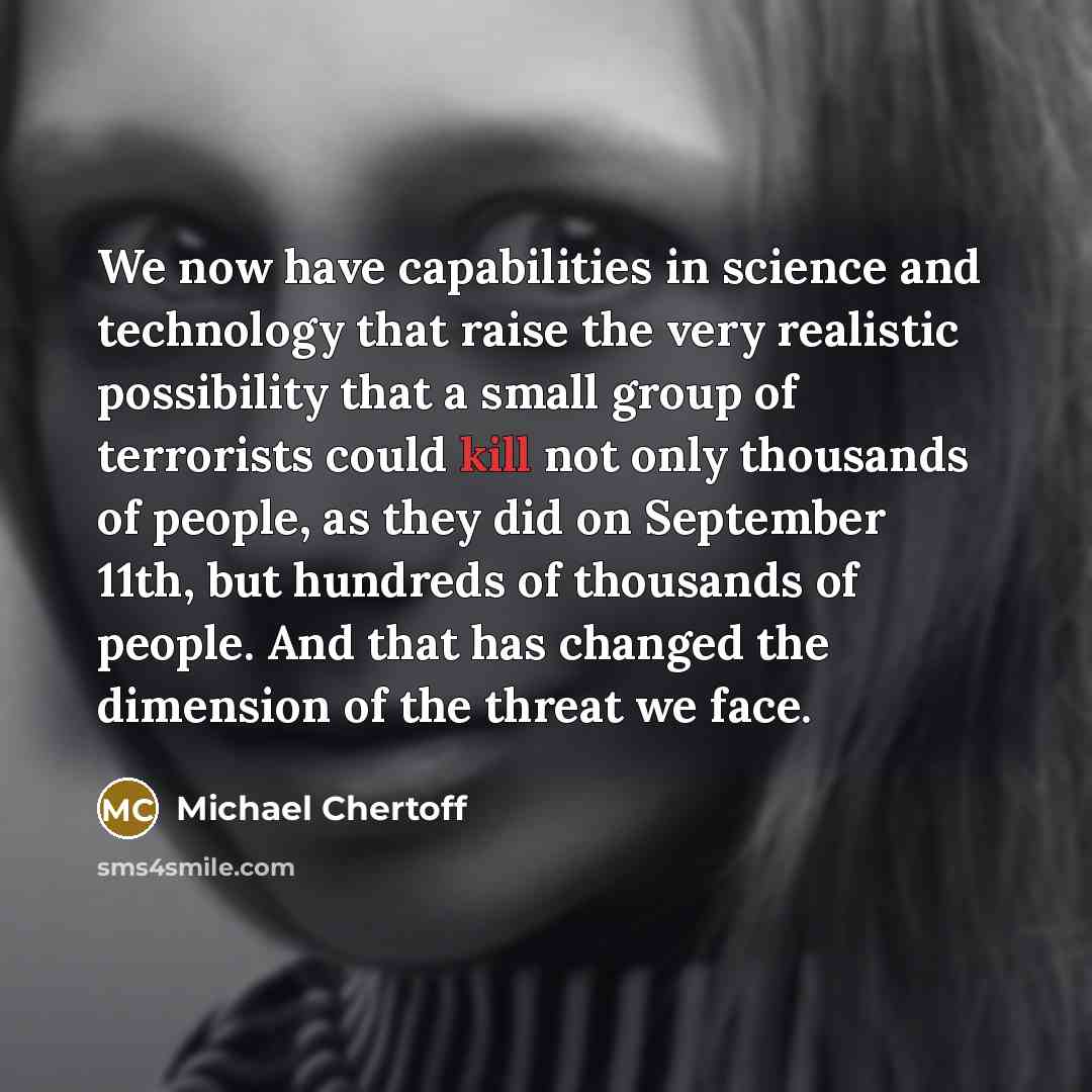 “We now have capabilities in science and technology that raise the very realistic possibility that a small group of terrorists could kill not only thousands of people, as they did on September 11th, but hundreds of thousands of people. And that has changed the dimension of the threat we face.” quote by Michael Chertoff